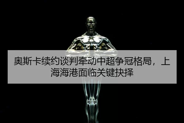 奥斯卡续约谈判牵动中超争冠格局，上海海港面临关键抉择