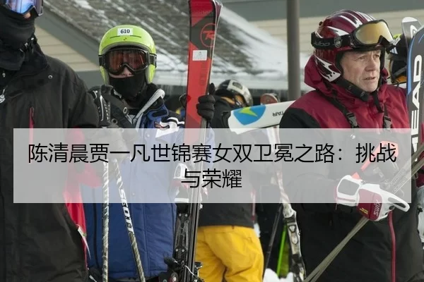 陈清晨贾一凡世锦赛女双卫冕之路：挑战与荣耀