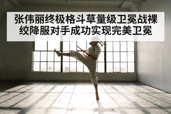 张伟丽终极格斗草量级卫冕战裸绞降服对手成功实现完美卫冕